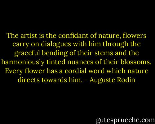 The artist is the confidant of nature, flowers carry on dialogues with him through the graceful bending of their stems and the harmoniously tinted nuances of their blossoms. Every flower has a cordial word which nature directs towards him. - Auguste Rodin