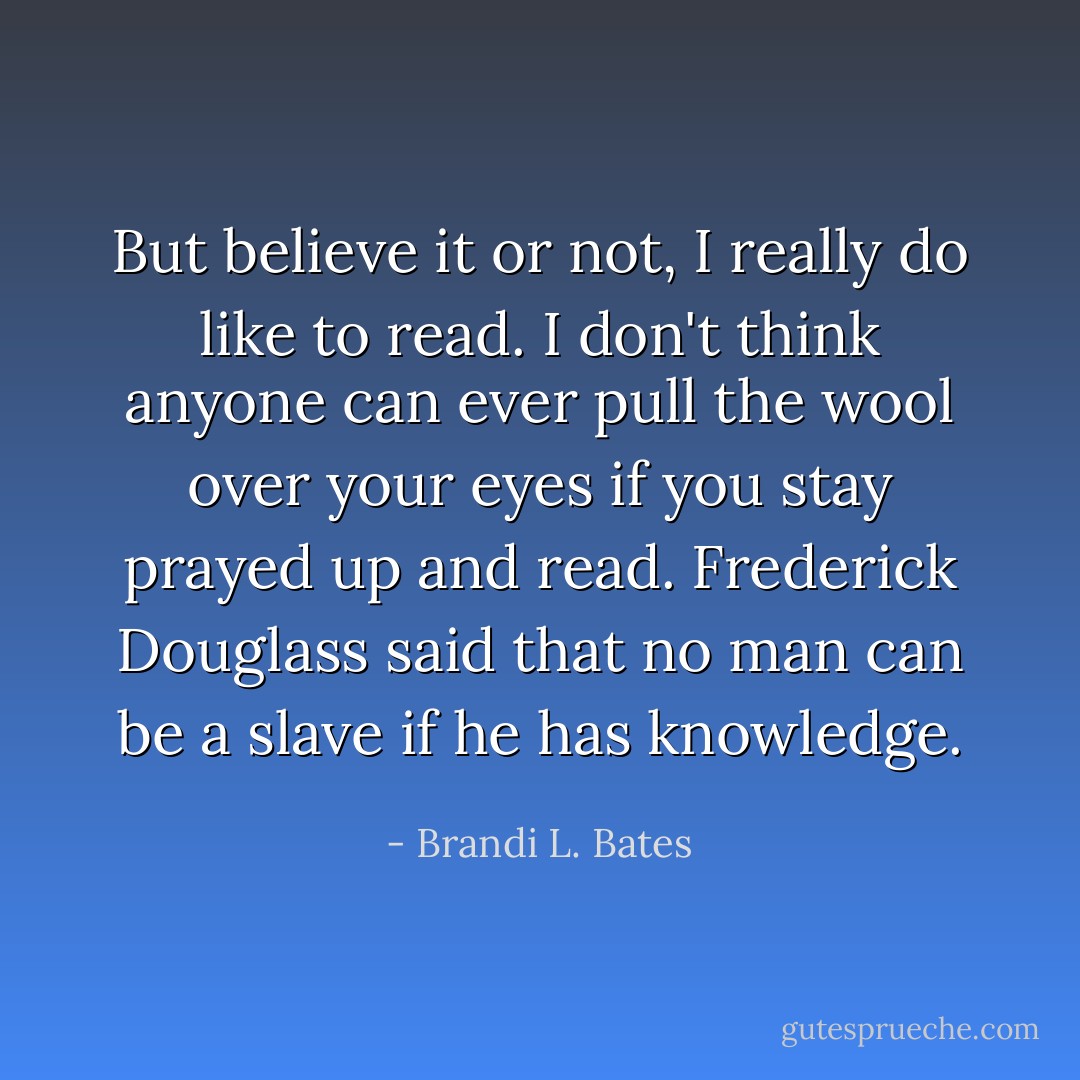 But believe it or not, I really do like to read. I don't think anyone can ever pull the wool over your eyes if you stay prayed up and read. <a href="https://www.goodreads.com/author/show/18943.Frederick_Douglass" title="Frederick Douglass" rel="nofollow noopener">Frederick Douglass</a> said that no man can be a slave if he has knowledge. - Brandi L. Bates