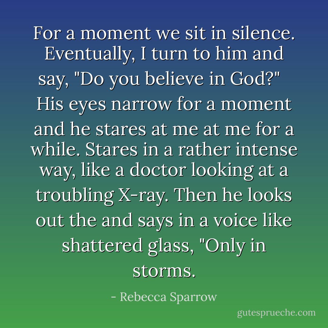 For a moment we sit in silence. Eventually, I turn to him and say, "Do you believe in God?" <br /><br />His eyes narrow for a moment and he stares at me at me for a while. Stares in a rather intense way, like a doctor looking at a troubling X-ray. Then he looks out the and says in a voice like shattered glass, "Only in storms. - Rebecca Sparrow