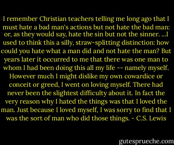 I remember Christian teachers telling me long ago that I must hate a bad man's actions but not hate the bad man: or, as they would say, hate the sin but not the sinner. ...I used to think this a silly, straw-splitting distinction: how could you hate what a man did and not hate the man? But years later it occurred to me that there was one man to whom I had been doing this all my life -- namely myself. However much I might dislike my own cowardice or conceit or greed, I went on loving myself. There had never been the slightest difficulty about it. In fact the very reason why I hated the things was that I loved the man. Just because I loved myself, I was sorry to find that I was the sort of man who did those things. - C.S. Lewis