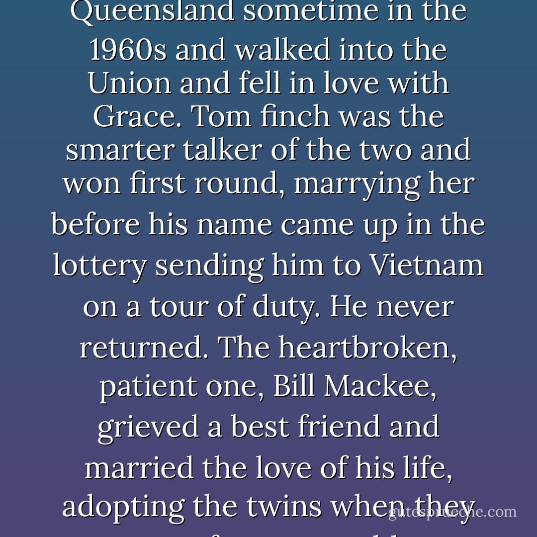 Two best friends traveled from the Burdekin in North Queensland sometime in the 1960s and walked into the Union and fell in love with Grace. Tom finch was the smarter talker of the two and won first round, marrying her before his name came up in the lottery sending him to Vietnam on a tour of duty. He never returned. The heartbroken, patient one, Bill Mackee, grieved a best friend and married the love of his life, adopting the twins when they were four years old. - Melina Marchetta