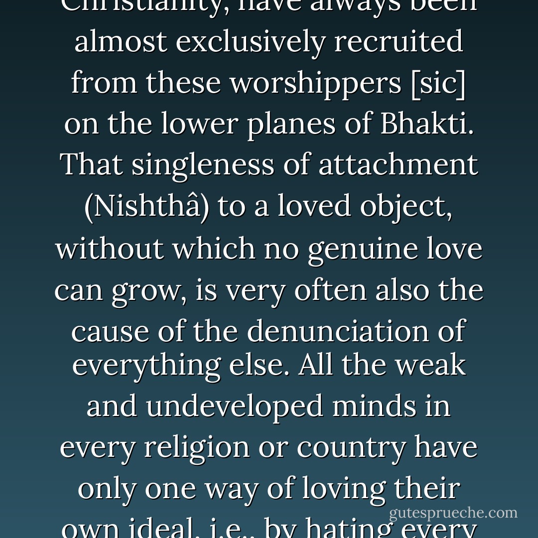 The one great advantage of Bhakti is that it is the easiest and most natural way to reach the great divine end in view; it's great disadvantage is that in its lower forms it oftentimes degenerates into hideous fanaticism. The fanatical crew in Hinduism, Mohammedanism, or Christianity, have always been almost exclusively recruited from these worshippers [<i>sic</i>] on the lower planes of Bhakti. That singleness of attachment (Nishthâ) to a loved object, without which no genuine love can grow, is very often also the cause of the denunciation of everything else. All the weak and undeveloped minds in every religion or country have only one way of loving their own ideal, i.e., by hating every other ideal. Herein is the explanation of why the same man who is so lovingly attached to his own ideal of God, so devoted to his own ideal of religion, becomes a howling fanatic as soon as he sees or hears anything of any other ideal. - Swami Vivekananda