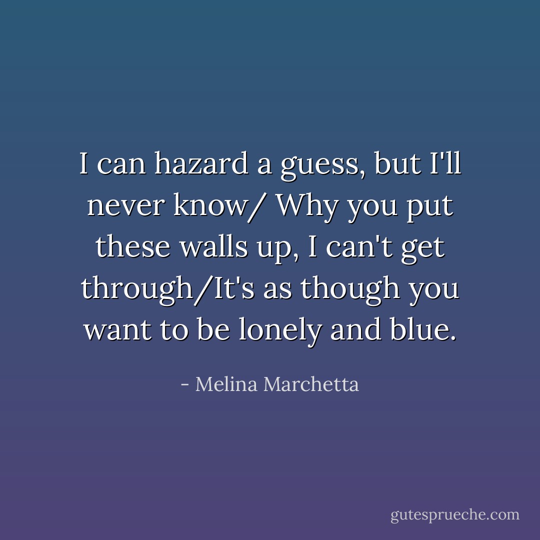 I can hazard a guess, but I'll never know/ Why you put these walls up, I can't get through/It's as though you want to be lonely and blue. - Melina Marchetta