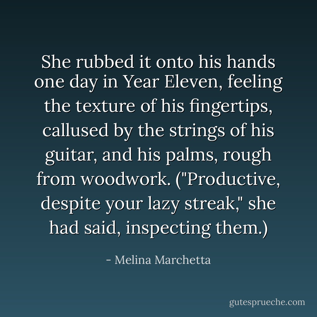 She rubbed it onto his hands one day in Year Eleven, feeling the texture of his fingertips, callused by the strings of his guitar, and his palms, rough from woodwork. ("Productive, despite your lazy streak," she had said, inspecting them.) - Melina Marchetta