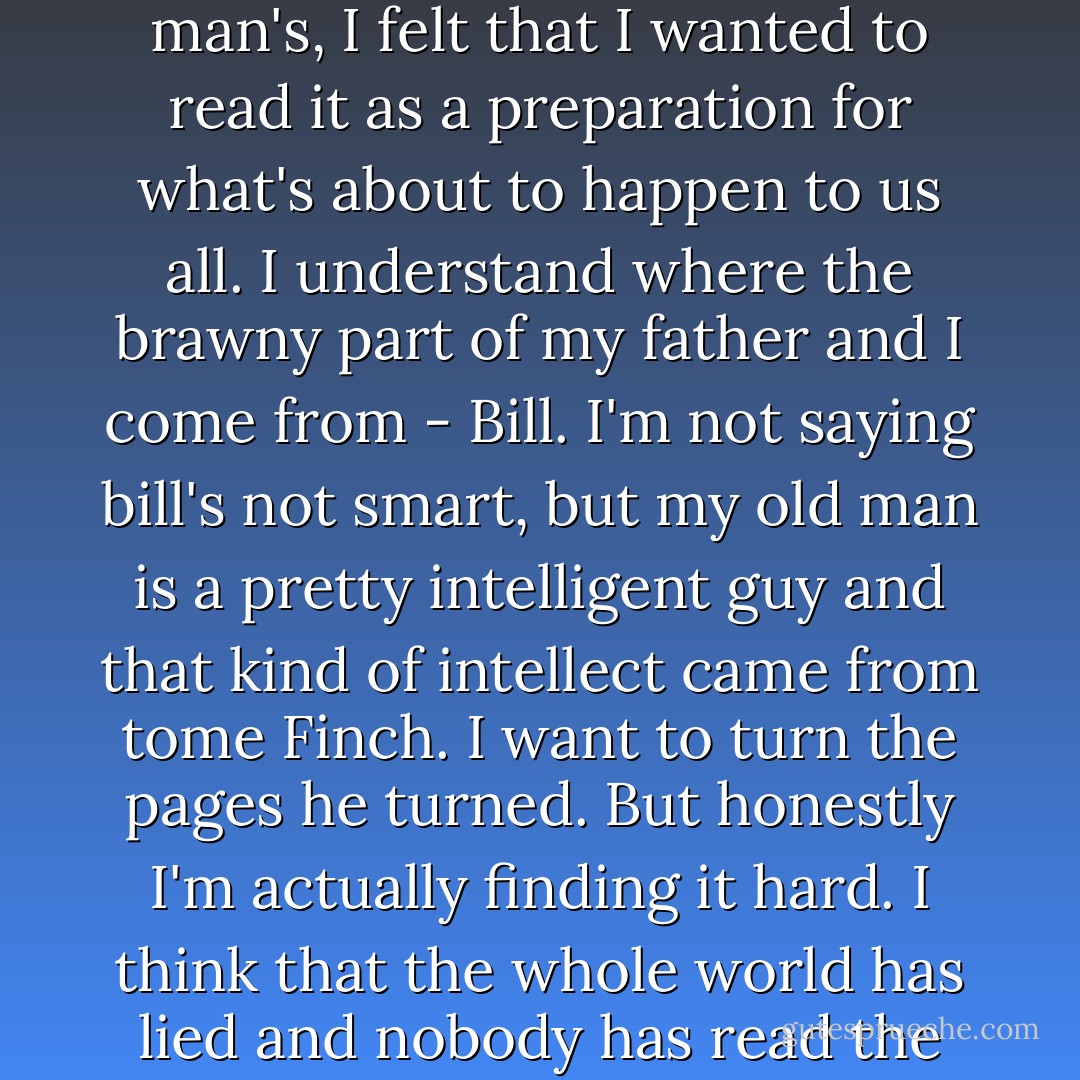 When I saw "Ulysses" on Georgie's bedside table and Tom Finch's name written on it in a scrawl so like my old man's, I felt that I wanted to read it as a preparation for what's about to happen to us all. I understand where the brawny part of my father and I come from - Bill. I'm not saying bill's not smart, but my old man is a pretty intelligent guy and that kind of intellect came from tome Finch. I want to turn the pages he turned. But honestly I'm actually finding it hard. I think that the whole world has lied and nobody has read the book completely. It's a conspiracy up there with Roswell. - Melina Marchetta