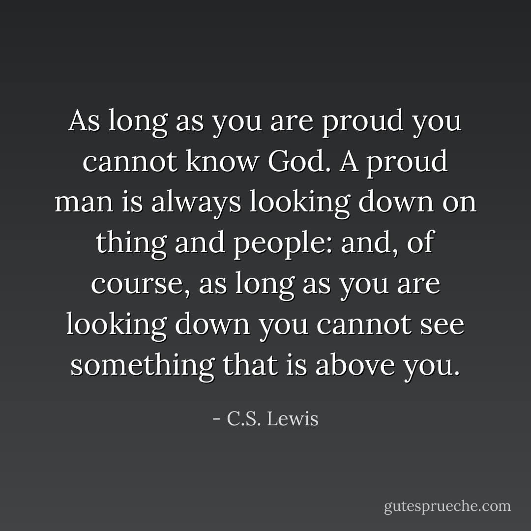 As long as you are proud you cannot know God. A proud man is always looking down on thing and people: and, of course, as long as you are looking down you cannot see something that is above you. - C.S. Lewis