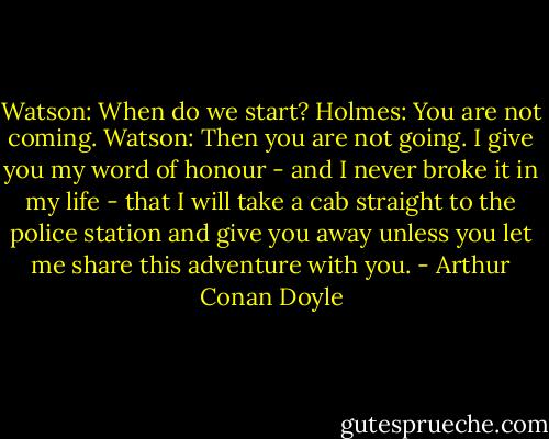 Watson: When do we start?<br />Holmes: You are not coming.<br />Watson: Then you are not going. I give you my word of honour - and I never broke it in my life - that I will take a cab straight to the police station and give you away unless you let me share this adventure with you. - Arthur Conan Doyle