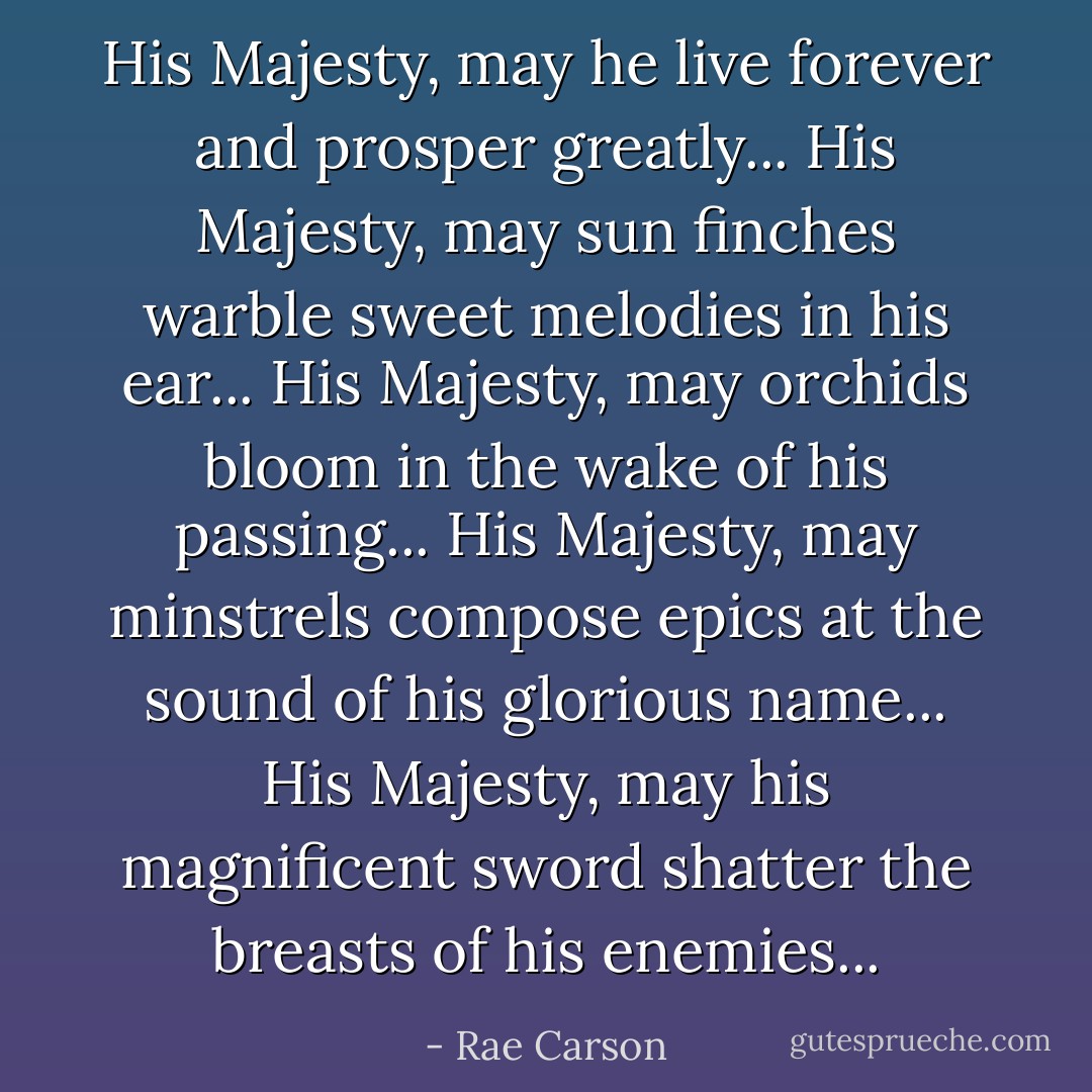 His Majesty, may he live forever and prosper greatly...<br />His Majesty, may sun finches warble sweet melodies in his ear...<br />His Majesty, may orchids bloom in the wake of his passing...<br />His Majesty, may minstrels compose epics at the sound of his glorious name...<br />His Majesty, may his magnificent sword shatter the breasts of his enemies... - Rae Carson