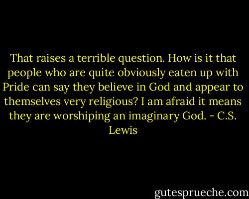 That raises a terrible question. How is it that people who are quite obviously eaten up with Pride can say they believe in God and appear to themselves very religious? I am afraid it means they are worshiping an imaginary God. - C.S. Lewis