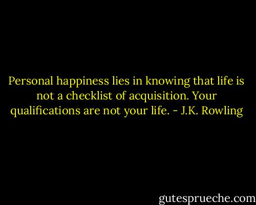 Personal happiness lies in knowing that life is not a checklist of acquisition. Your qualifications are not your life. - J.K. Rowling