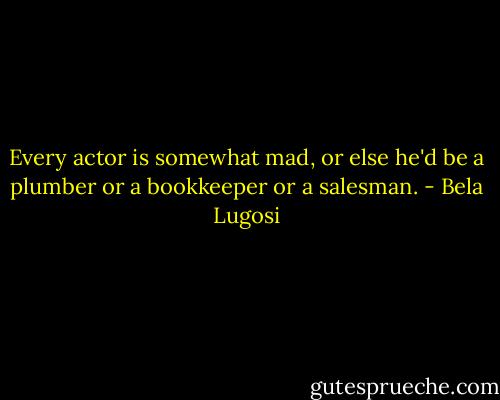 Every actor is somewhat mad, or else he'd be a plumber or a bookkeeper or a salesman. - Bela Lugosi