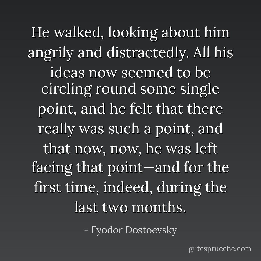 He walked, looking about him angrily and distractedly. All his ideas now seemed to be circling round some single point, and he felt that there really was such a point, and that now, now, he was left facing that point—and for the first time, indeed, during the last two months. - Fyodor Dostoevsky