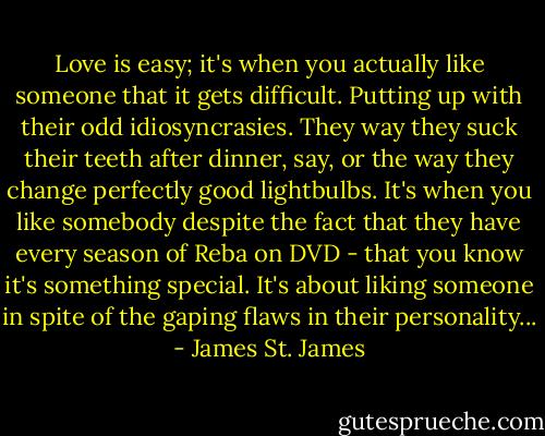 Love is easy; it's when you actually like someone that it gets difficult. Putting up with their odd idiosyncrasies. They way they suck their teeth after dinner, say, or the way they change perfectly good lightbulbs. It's when you like somebody despite the fact that they have every season of Reba on DVD - that you know it's something special. It's about liking someone in spite of the gaping flaws in their personality... - James St. James