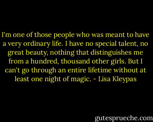 I'm one of those people who was meant to have a very ordinary life. I have no special talent, no great beauty, nothing that distinguishes me from a hundred, thousand other girls. But I can't go through an entire lifetime without at least one night of magic. - Lisa Kleypas