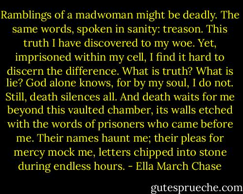 Ramblings of a madwoman might be deadly. The same words, spoken in sanity: treason. This truth I have discovered to my woe. Yet, imprisoned within my cell, I find it hard to discern the difference. What is truth? What is lie? God alone knows, for by my soul, I do not. Still, death silences all. And death waits for me beyond this vaulted chamber, its walls etched with the words of prisoners who came before me. Their names haunt me; their pleas for mercy mock me, letters chipped into stone during endless hours. - Ella March Chase
