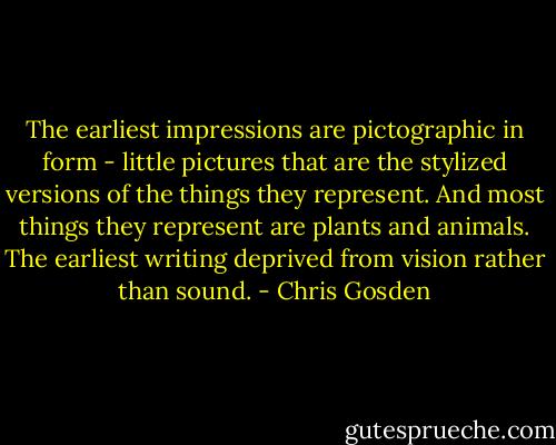 The earliest impressions are pictographic in form - little pictures that are the stylized versions of the things they represent. And most things they represent are plants and animals. The earliest writing deprived from vision rather than sound. - Chris Gosden