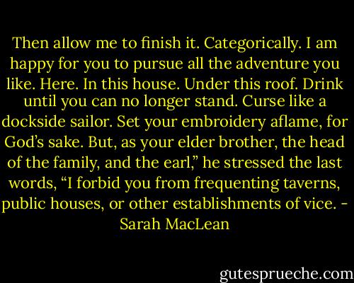 Then allow me to finish it. Categorically. I am happy for you to pursue all the adventure you like. Here. In this house. Under this roof. Drink until you can no longer stand. Curse like a dockside sailor. Set your embroidery aflame, for God’s sake. But, as your elder brother, the head of the family, and the earl,” he stressed the last words, “I forbid you from frequenting taverns, public houses, or other establishments of vice. - Sarah MacLean