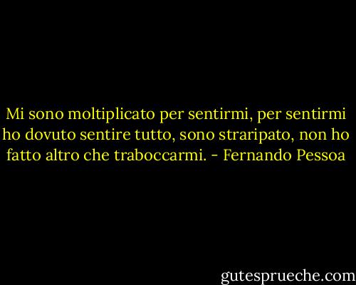 Mi sono moltiplicato per sentirmi,<br />per sentirmi ho dovuto sentire tutto,<br />sono straripato, non ho fatto altro che traboccarmi. - Fernando Pessoa