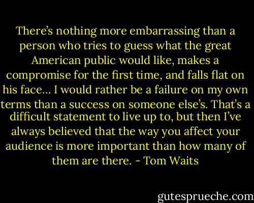 There’s nothing more embarrassing than a person who tries to guess what the great American public would like, makes a compromise for the first time, and falls flat on his face… I would rather be a failure on my own terms than a success on someone else’s. That’s a difficult statement to live up to, but then I’ve always believed that the way you affect your audience is more important than how many of them are there. - Tom Waits