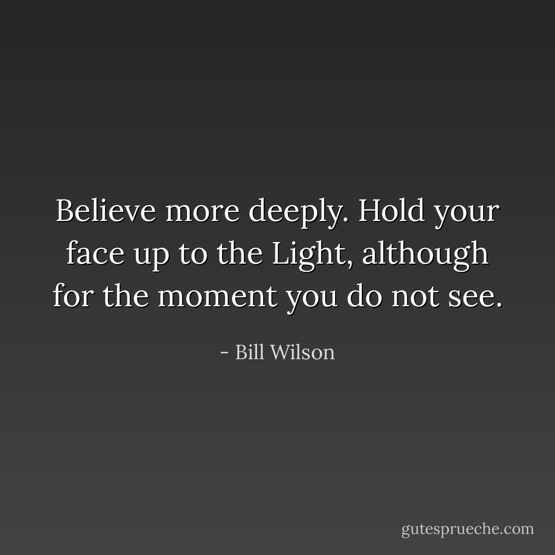 Believe more deeply. Hold your face up to the Light, although for the moment you do not see. - Bill Wilson