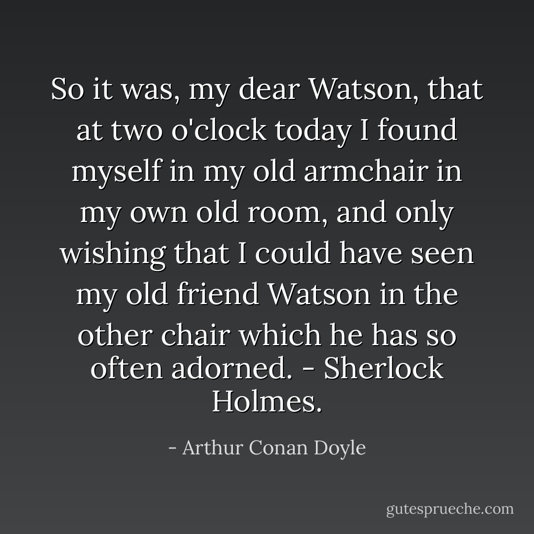 So it was, my dear Watson, that at two o'clock today I found myself in my old armchair in my own old room, and only wishing that I could have seen my old friend Watson in the other chair which he has so often adorned.<br />- Sherlock Holmes. - Arthur Conan Doyle