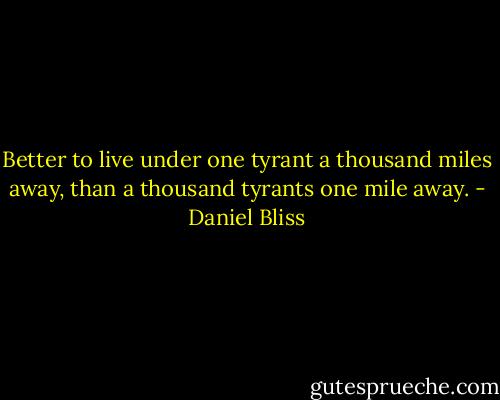 Better to live under one tyrant a thousand miles away, than a thousand tyrants one mile away. - Daniel Bliss