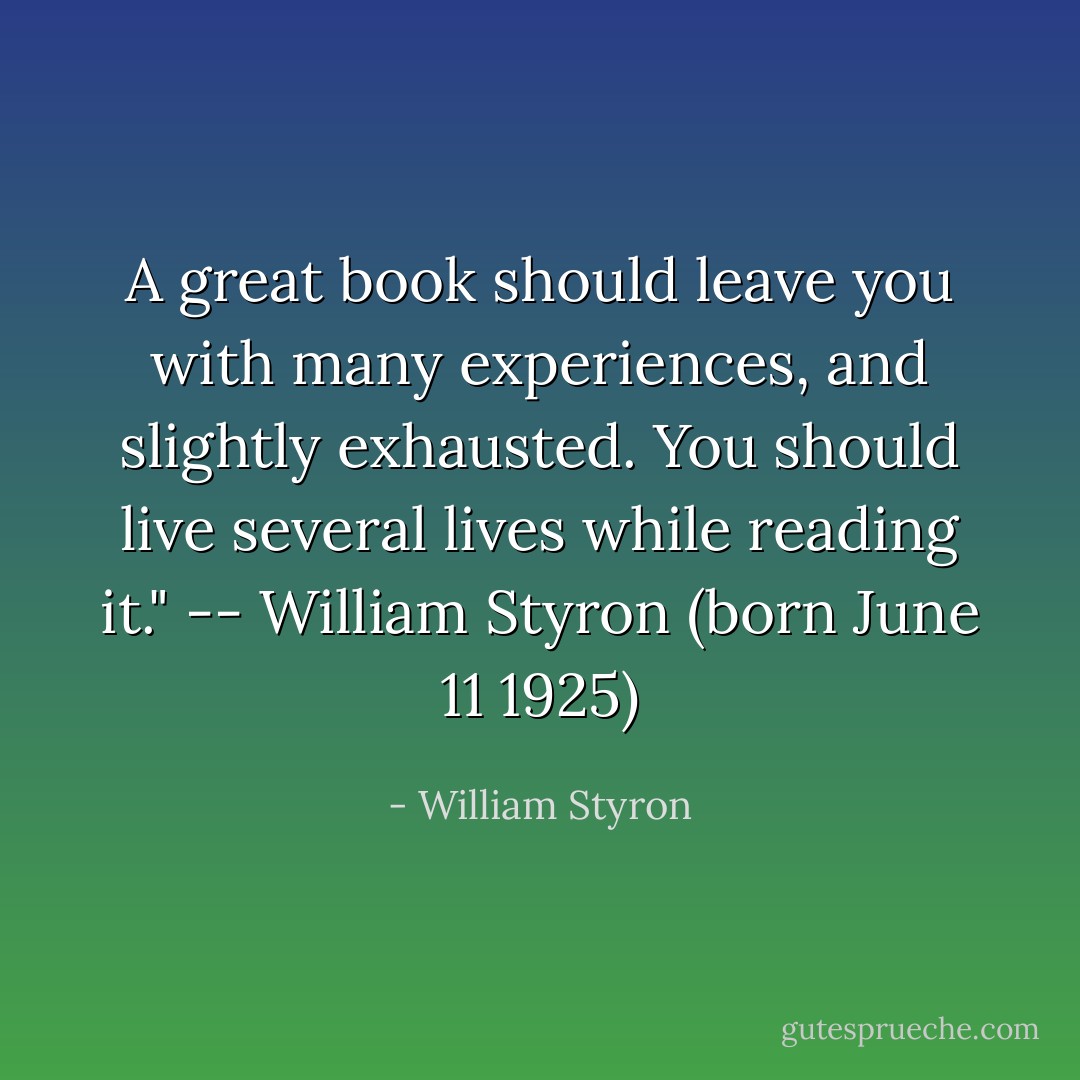 A great book should leave you with many experiences, and slightly exhausted. You should live several lives while reading it." -- William Styron (born June 11 1925) - William Styron