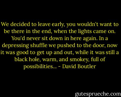 We decided to leave early, you wouldn't want to be there in the end, when the lights came on. You'd never sit down in here again. In a depressing shuffle we pushed to the door, now it was good to get up and out, while it was still a black hole, warm, and smokey, full of possibilities... - David Boutler