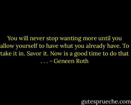You will never stop wanting more until you allow yourself to have what you already have. To take it in. Savor it. Now is a good time to do that . . . - Geneen Roth