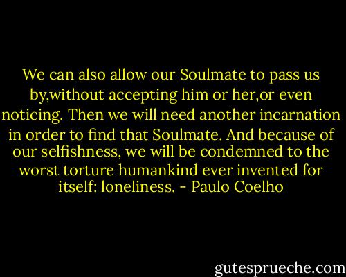 We can also allow our Soulmate to pass us by,without accepting him or her,or even noticing. Then we will need another incarnation in order to find that Soulmate. And because of our selfishness, we will be condemned to the worst torture humankind ever invented for itself: loneliness. - Paulo Coelho