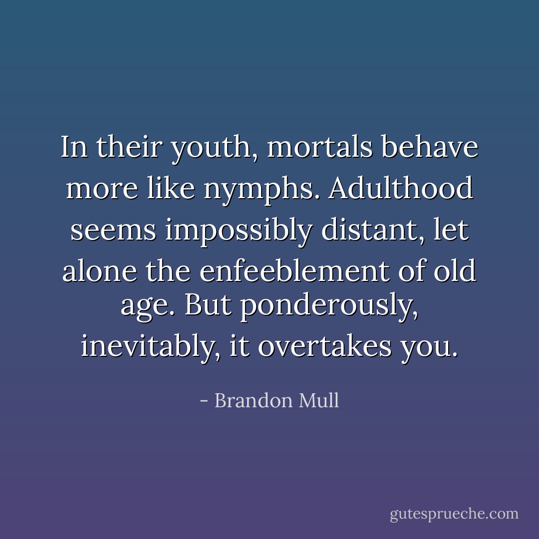 In their youth, mortals behave more like nymphs. Adulthood seems impossibly distant, let alone the enfeeblement of old age. But ponderously, inevitably, it overtakes you. - Brandon Mull