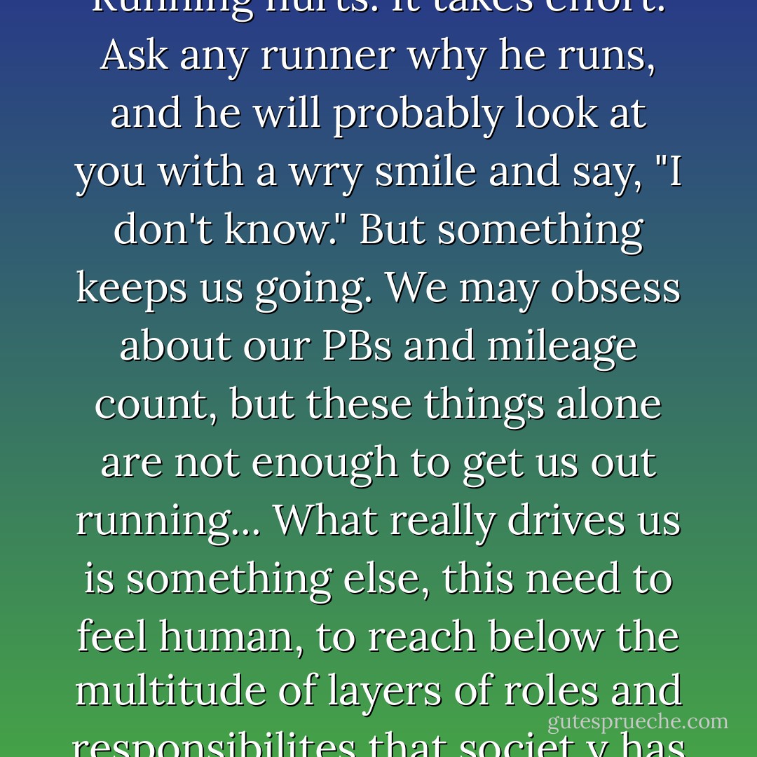 Perhaps it is to fulfill this primal urge that runners and joggers get up every morning and pound the streets in cities all over the world. To feel the stirring of something primeval deep down in the pits of our bellies. To feel "a little bit wild." Running is not exactly fun. Running hurts. It takes effort. Ask any runner why he runs, and he will probably look at you with a wry smile and say, "I don't know." But something keeps us going. We may obsess about our PBs and mileage count, but these things alone are not enough to get us out running... What really drives us is something else, this need to feel human, to reach below the multitude of layers of roles and responsibilites that societ y has placed on us, down below the company name tags, and even the father, husband, and son, labels, to the pure, raw human being underneath. At such moments, our rational mind becomes redundant. We move from thought to feeling. - Adharanand Finn