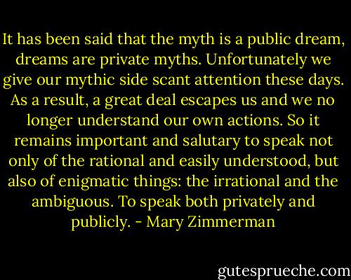 It has been said that the myth is a public dream, dreams are private myths. Unfortunately we give our mythic side scant attention these days. As a result, a great deal escapes us and we no longer understand our own actions. So it remains important and salutary to speak not only of the rational and easily understood, but also of enigmatic things: the irrational and the ambiguous. To speak both privately and publicly. - Mary Zimmerman