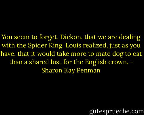 You seem to forget, Dickon, that we are dealing with the Spider King. Louis realized, just as you have, that it would take more to mate dog to cat than a shared lust for the English crown. - Sharon Kay Penman