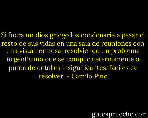 Si fuera un dios griego los condenaría a pasar el resto de sus vidas en una sala de reuniones con una vista hermosa, resolviendo un problema urgentísimo que se complica eternamente a punta de detalles insignificantes, fáciles de resolver. - Camilo Pino