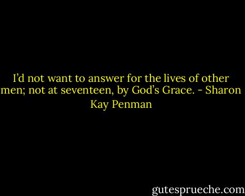 I’d not want to answer for the lives of other men; not at seventeen, by God’s Grace. - Sharon Kay Penman