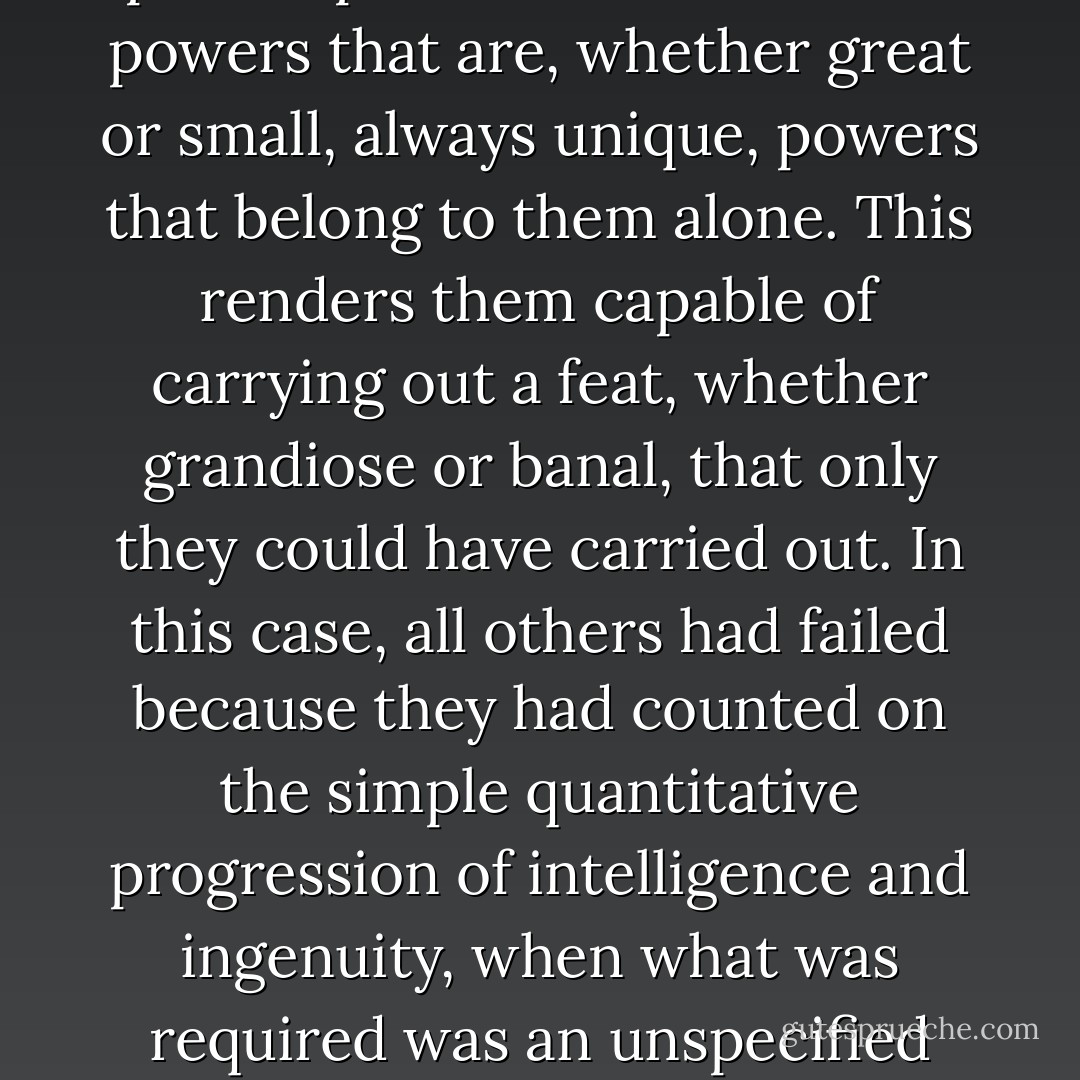 It is not that I am a genius or exceptionally gifted, not by any means. Quite the contrary. What Happened (I shall try to explain it) is that every mind is shaped by its own experiences and memories and knowledge, and what makes it unique is the grand total and extremely personal nature of the collection of all the data that have made it what it is. Each person possesses a mind with powers that are, whether great or small, always unique, powers that belong to them alone. This renders them capable of carrying out a feat, whether grandiose or banal, that only they could have carried out. In this case, all others had failed because they had counted on the simple quantitative progression of intelligence and ingenuity, when what was required was an unspecified quantity, but of the appropriate quality, of both. My own intelligence is quite minimal, a fact that I have ascertained at great cost to myself. It has been just barely adequate to keep me afloat in the tempestuous waters of life. Yet, its quality is unique; not because I decided it would be, but rather because that is how it must be. - César Aira