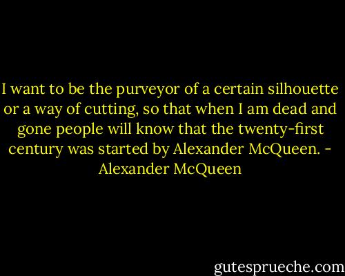 I want to be the purveyor of a certain silhouette or a way of cutting, so that when I am dead and gone people will know that the twenty-first century was started by Alexander McQueen. - Alexander McQueen