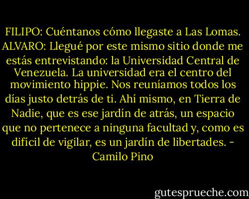 FILIPO: Cuéntanos cómo llegaste a Las Lomas. ALVARO: Llegué por este mismo sitio donde me estás entrevistando: la Universidad Central de Venezuela. La universidad era el centro del movimiento hippie. Nos reuníamos todos los días justo detrás de ti. Ahí mismo, en Tierra de Nadie, que es ese jardín de atrás, un espacio que no pertenece a ninguna facultad y, como es difícil de vigilar, es un jardín de libertades. - Camilo Pino