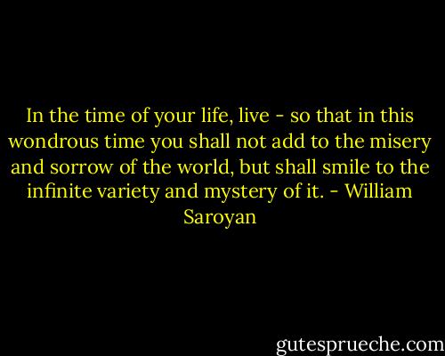 In the time of your life, live - so that in this wondrous time you shall not add to the misery and sorrow of the world, but shall smile to the infinite variety and mystery of it. - William Saroyan