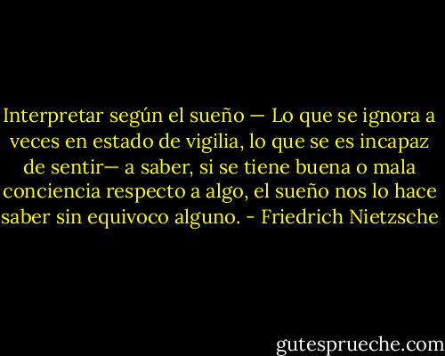 Interpretar según el sueño — Lo que se ignora a veces en estado de vigilia, lo que se es incapaz de sentir— a saber, si se tiene buena o mala conciencia respecto a algo, el sueño nos lo hace saber sin equivoco alguno. - Friedrich Nietzsche