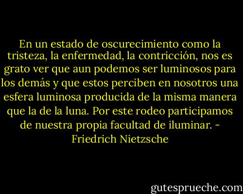 En un estado de oscurecimiento como la tristeza, la enfermedad, la contricción, nos es grato ver que aun podemos ser luminosos para los demás y que estos perciben en nosotros una esfera luminosa producida de la misma manera que la de la luna. Por este rodeo participamos de nuestra propia facultad de iluminar. - Friedrich Nietzsche