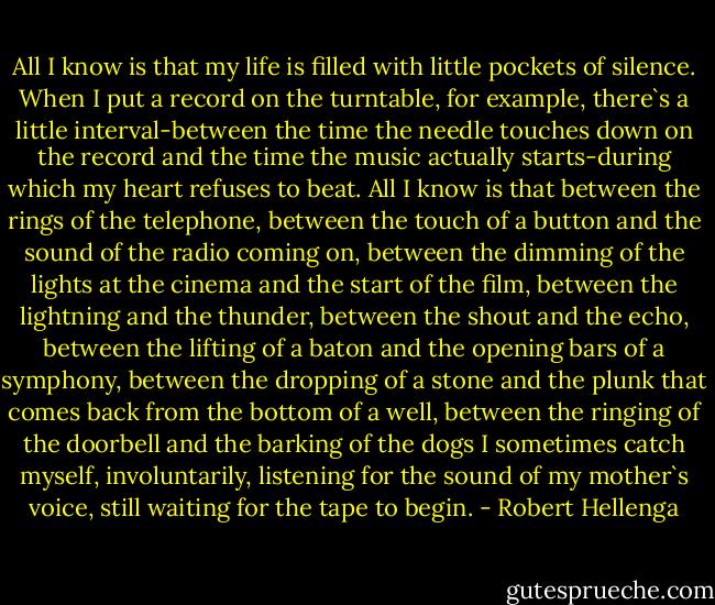 All I know is that my life is filled with little pockets of silence. When I put a record on the turntable, for example, there`s a little interval-between the time the needle touches down on the record and the time the music actually starts-during which my heart refuses to beat. All I know is that between the rings of the telephone, between the touch of a button and the sound of the radio coming on, between the dimming of the lights at the cinema and the start of the film, between the lightning and the thunder, between the shout and the echo, between the lifting of a baton and the opening bars of a symphony, between the dropping of a stone and the plunk that comes back from the bottom of a well, between the ringing of the doorbell and the barking of the dogs I sometimes catch myself, involuntarily, listening for the sound of my mother`s voice, still waiting for the tape to begin. - Robert Hellenga