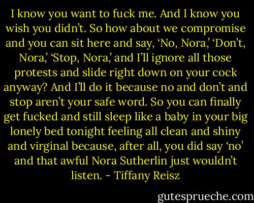 I know you want to fuck me. And I know you wish you didn’t. So how about we compromise and you can sit here and say, ‘No, Nora,’ ‘Don’t, Nora,’ ‘Stop, Nora,’ and I’ll ignore all those protests and slide right down on your cock anyway? And I’ll do it because no and don’t and stop aren’t your safe word. So you can finally get fucked and still sleep like a baby in your big lonely bed tonight feeling all clean and shiny and virginal because, after all, you did say ‘no’ and that awful Nora Sutherlin just wouldn’t listen. - Tiffany Reisz
