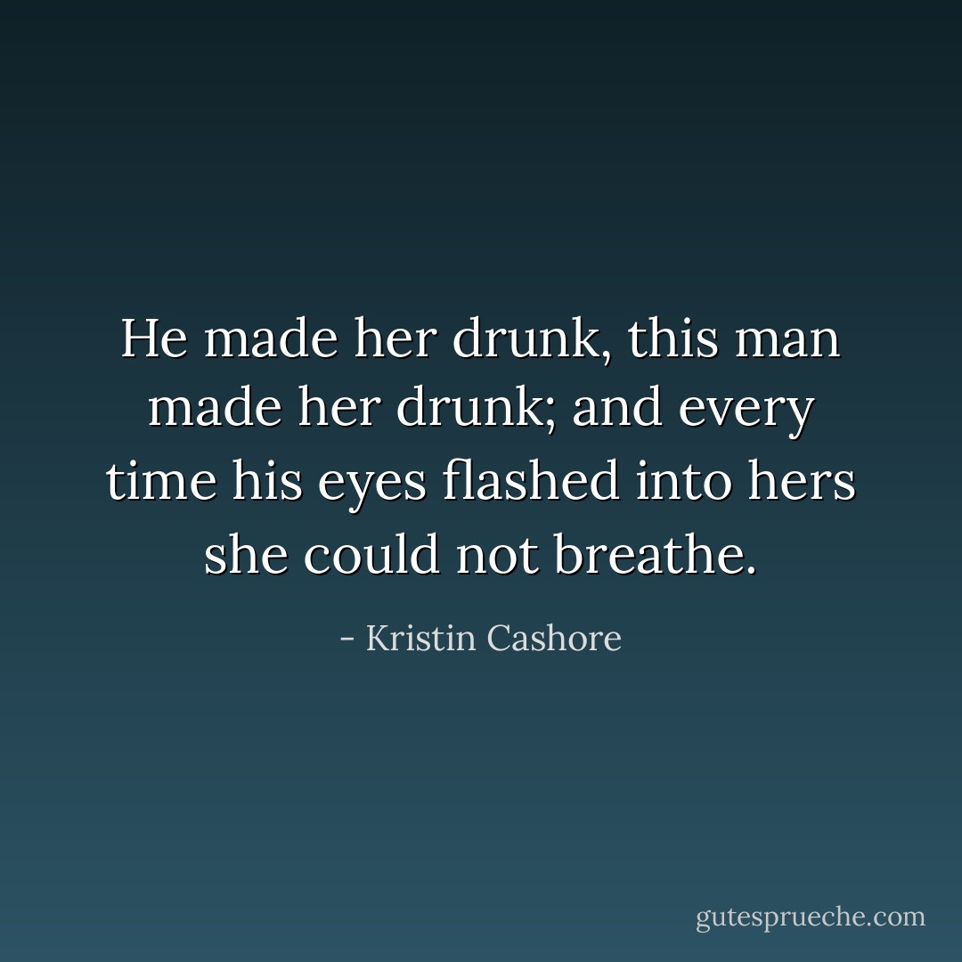 He made her drunk, this man made her drunk; and every time his eyes flashed into hers she could not breathe. - Kristin Cashore