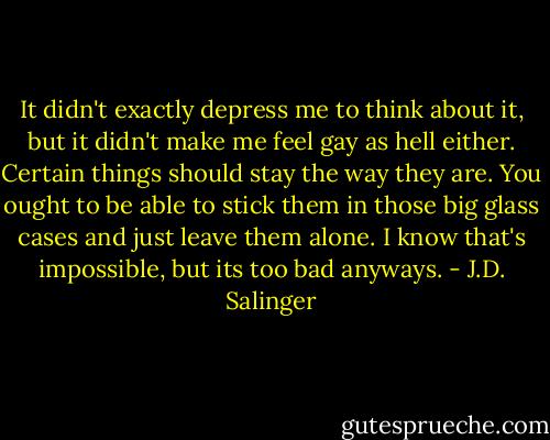 It didn't exactly depress me to think about it, but it didn't make me feel gay as hell either. Certain things should stay the way they are. You ought to be able to stick them in those big glass cases and just leave them alone. I know that's impossible, but its too bad anyways. - J.D. Salinger