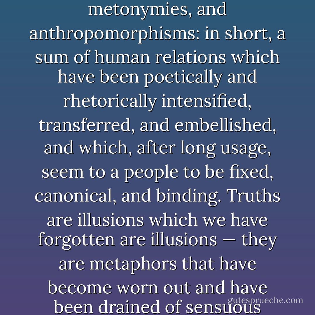 What then is truth? A movable host of metaphors, metonymies, and anthropomorphisms: in short, a sum of human relations which have been poetically and rhetorically intensified, transferred, and embellished, and which, after long usage, seem to a people to be fixed, canonical, and binding. Truths are illusions which we have forgotten are illusions — they are metaphors that have become worn out and have been drained of sensuous force. - Friedrich Nietzsche