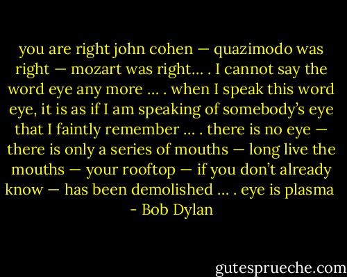 you are right john cohen — quazimodo was right — mozart was right… . I cannot say the word eye any more … . when I speak this word eye, it is as if I am speaking of somebody’s eye that I faintly remember … . there is no eye — there is only a series of mouths — long live the mouths — your rooftop — if you don’t already know — has been demolished … . eye is plasma  - Bob Dylan