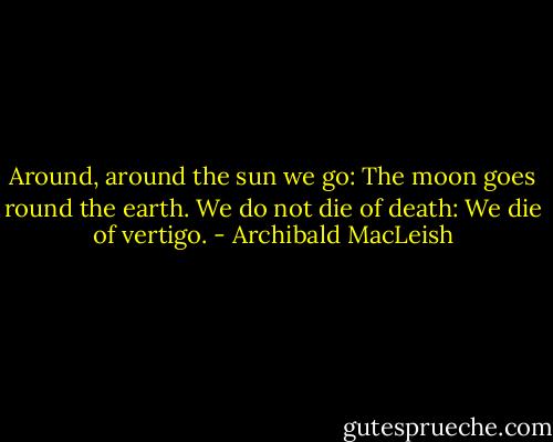 Around, around the sun we go:<br />The moon goes round the earth.<br />We do not die of death:<br />We die of vertigo. - Archibald MacLeish