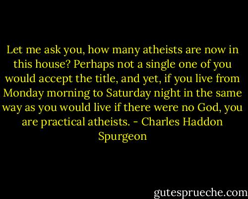 Let me ask you, how many atheists are now in this house? Perhaps not a single one of you would accept the title, and yet, if you live from Monday morning to Saturday night in the same way as you would live if there were no God, you are practical atheists. - Charles Haddon Spurgeon
